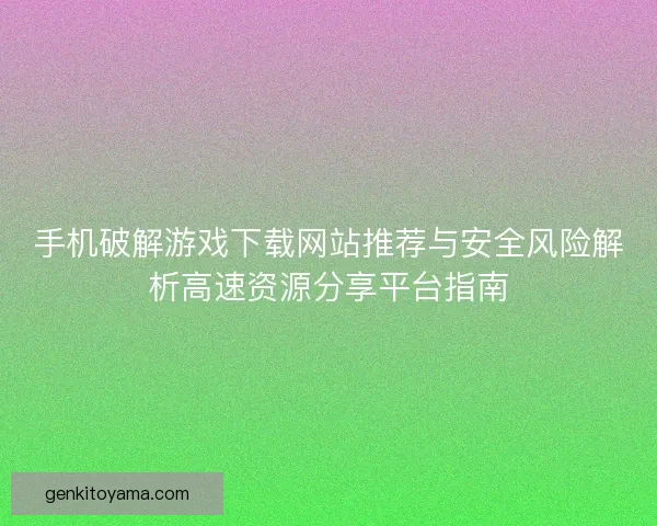 手机破解游戏下载网站推荐与安全风险解析高速资源分享平台指南