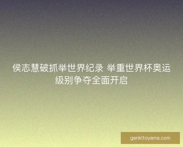 侯志慧破抓举世界纪录 举重世界杯奥运级别争夺全面开启