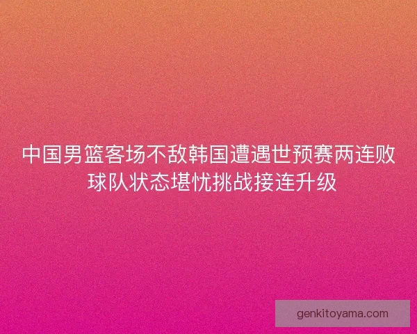 中国男篮客场不敌韩国遭遇世预赛两连败 球队状态堪忧挑战接连升级