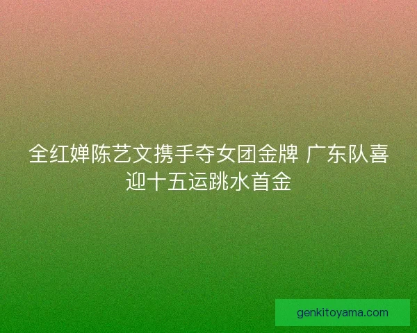 全红婵陈艺文携手夺女团金牌 广东队喜迎十五运跳水首金