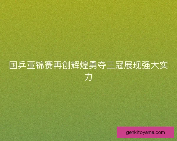 国乒亚锦赛再创辉煌勇夺三冠展现强大实力