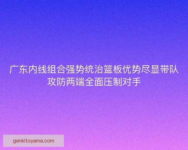 广东内线组合强势统治篮板优势尽显带队攻防两端全面压制对手