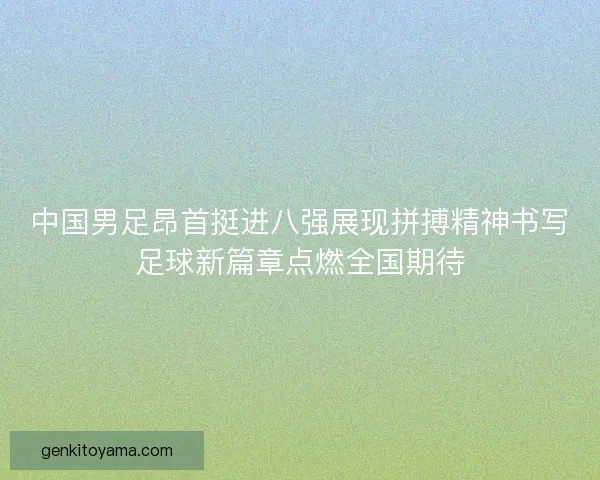 中国男足昂首挺进八强展现拼搏精神书写足球新篇章点燃全国期待