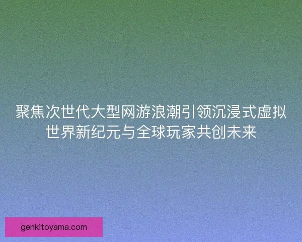 聚焦次世代大型网游浪潮引领沉浸式虚拟世界新纪元与全球玩家共创未来