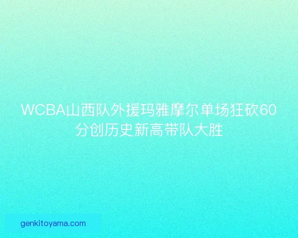 WCBA山西队外援玛雅摩尔单场狂砍60分创历史新高带队大胜