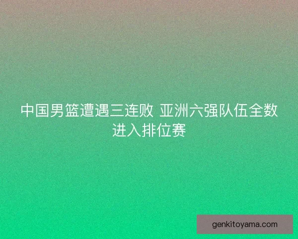 中国男篮遭遇三连败 亚洲六强队伍全数进入排位赛