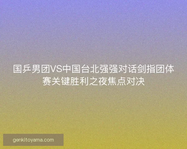 国乒男团VS中国台北强强对话剑指团体赛关键胜利之夜焦点对决