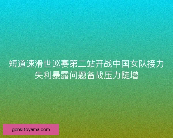 短道速滑世巡赛第二站开战中国女队接力失利暴露问题备战压力陡增